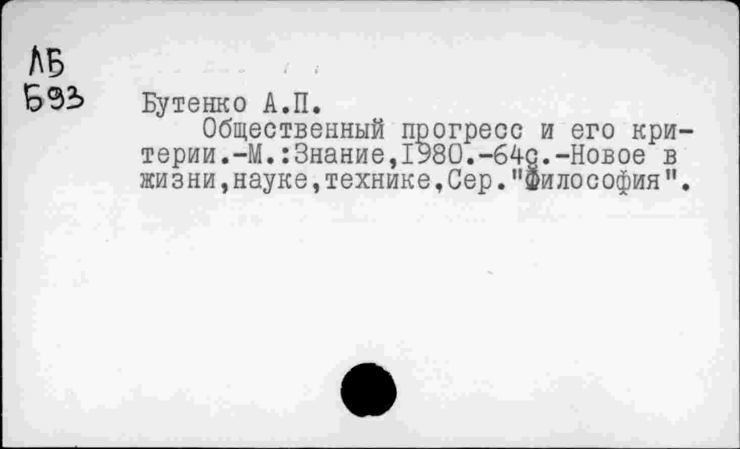 ﻿ЛБ
Е>92> Бутенко А.П.
Общественный прогресс и его критерии.-М. :Знание,1980.-64с.-Новое в жизни, науке, технике, Сер. ’’философия ”.